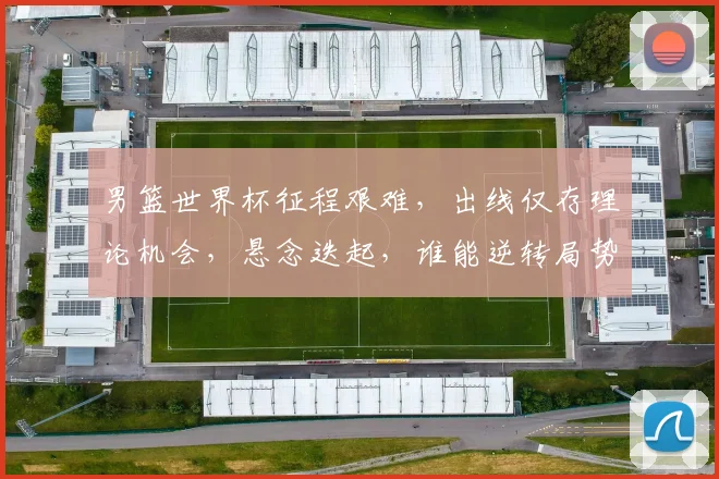 男篮世界杯征程艰难，出线仅存理论机会，悬念迭起，谁能逆转局势