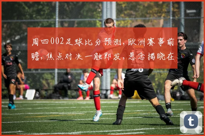周四002足球比分预测,欧洲赛事前瞻,焦点对决一触即发,悬念揭晓在即