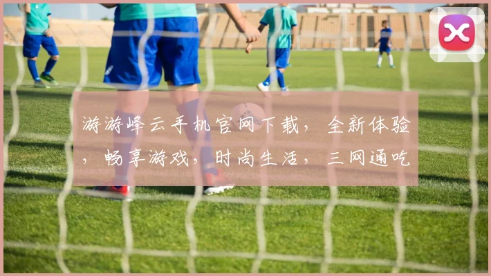 游游峰云手机官网下载，全新体验，畅享游戏，时尚生活，三网通吃，立即下载，畅快玩